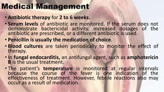 Medical Management
• Antibiotic therapy for 2 to 6 weeks..
• Serum levels of antibiotic are monitored. If the serum does not
demonstrate bactericidal activity, increased dosages of the
antibiotic are prescribed, or a different antibiotic is used.
• Penicillin is usually the medication of choice.
• Blood cultures are taken periodically to monitor the effect of
therapy.
• In fungal endocarditis, an antifungal agent, such as amphotericin
B is the usual treatment.
• The patient’s temperature is monitored at regular intervals
because the course of the fever is one indication of the
effectiveness of treatment. However, febrile reactions also may
occur as a result of medication.
 