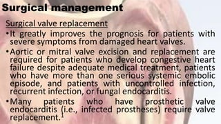 Surgical management
Surgical valve replacement
•It greatly improves the prognosis for patients with
severe symptoms from damaged heart valves.
•Aortic or mitral valve excision and replacement are
required for patients who develop congestive heart
failure despite adequate medical treatment, patients
who have more than one serious systemic embolic
episode, and patients with uncontrolled infection,
recurrent infection, or fungal endocarditis.
•Many patients who have prosthetic valve
endocarditis (i.e., infected prostheses) require valve
replacement.1
 