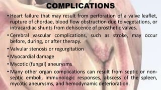COMPLICATIONS
• Heart failure that may result from perforation of a valve leaflet,
rupture of chordae, blood flow obstruction due to vegetations, or
intracardiac shunts from dehiscence of prosthetic valves.
• Cerebral vascular complications, such as stroke, may occur
before, during, or after therapy.
• Valvular stenosis or regurgitation
• Myocardial damage
• Mycotic (fungal) aneurysms
• Many other organ complications can result from septic or non-
septic emboli, immunologic responses, abscess of the spleen,
mycotic aneurysms, and hemodynamic deterioration.
 