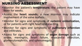 NURSING ASSESSMENT
•Monitor the patient’s temperature; the patient may have
fever for weeks.
•Assess the heart sounds; a new murmur may indicate
involvement of the valve leaflets.
•Monitor for signs and symptoms of systemic embolization,
or for patients with right heart endocarditis.
•Monitor for signs and symptoms of pulmonary infarction
and infiltrates.
•Assess for signs and symptoms of organ damage such as
stroke, meningitis, heart failure, myocardial infarction,
glomerulonephritis, and splenomegaly.
 