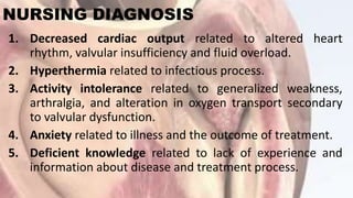 NURSING DIAGNOSIS
1. Decreased cardiac output related to altered heart
rhythm, valvular insufficiency and fluid overload.
2. Hyperthermia related to infectious process.
3. Activity intolerance related to generalized weakness,
arthralgia, and alteration in oxygen transport secondary
to valvular dysfunction.
4. Anxiety related to illness and the outcome of treatment.
5. Deficient knowledge related to lack of experience and
information about disease and treatment process.
 