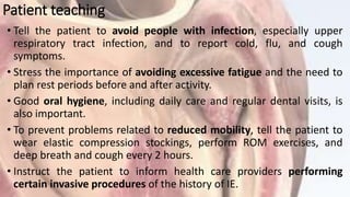 Patient teaching
• Tell the patient to avoid people with infection, especially upper
respiratory tract infection, and to report cold, flu, and cough
symptoms.
• Stress the importance of avoiding excessive fatigue and the need to
plan rest periods before and after activity.
• Good oral hygiene, including daily care and regular dental visits, is
also important.
• To prevent problems related to reduced mobility, tell the patient to
wear elastic compression stockings, perform ROM exercises, and
deep breath and cough every 2 hours.
• Instruct the patient to inform health care providers performing
certain invasive procedures of the history of IE.
 