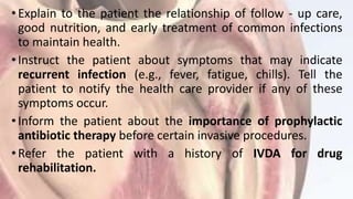 •Explain to the patient the relationship of follow - up care,
good nutrition, and early treatment of common infections
to maintain health.
•Instruct the patient about symptoms that may indicate
recurrent infection (e.g., fever, fatigue, chills). Tell the
patient to notify the health care provider if any of these
symptoms occur.
•Inform the patient about the importance of prophylactic
antibiotic therapy before certain invasive procedures.
•Refer the patient with a history of IVDA for drug
rehabilitation.
 