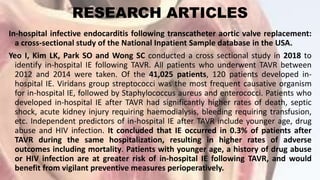 RESEARCH ARTICLES
In-hospital infective endocarditis following transcatheter aortic valve replacement:
a cross-sectional study of the National Inpatient Sample database in the USA.
Yeo I, Kim LK, Park SO and Wong SC conducted a cross sectional study in 2018 to
identify in-hospital IE following TAVR. All patients who underwent TAVR between
2012 and 2014 were taken. Of the 41,025 patients, 120 patients developed in-
hospital IE. Viridans group streptococci was the most frequent causative organism
for in-hospital IE, followed by Staphylococcus aureus and enterococci. Patients who
developed in-hospital IE after TAVR had significantly higher rates of death, septic
shock, acute kidney injury requiring haemodialysis, bleeding requiring transfusion,
etc. Independent predictors of in-hospital IE after TAVR include younger age, drug
abuse and HIV infection. It concluded that IE occurred in 0.3% of patients after
TAVR during the same hospitalization, resulting in higher rates of adverse
outcomes including mortality. Patients with younger age, a history of drug abuse
or HIV infection are at greater risk of in-hospital IE following TAVR, and would
benefit from vigilant preventive measures perioperatively.
 