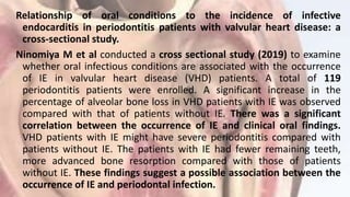 Relationship of oral conditions to the incidence of infective
endocarditis in periodontitis patients with valvular heart disease: a
cross-sectional study.
Ninomiya M et al conducted a cross sectional study (2019) to examine
whether oral infectious conditions are associated with the occurrence
of IE in valvular heart disease (VHD) patients. A total of 119
periodontitis patients were enrolled. A significant increase in the
percentage of alveolar bone loss in VHD patients with IE was observed
compared with that of patients without IE. There was a significant
correlation between the occurrence of IE and clinical oral findings.
VHD patients with IE might have severe periodontitis compared with
patients without IE. The patients with IE had fewer remaining teeth,
more advanced bone resorption compared with those of patients
without IE. These findings suggest a possible association between the
occurrence of IE and periodontal infection.
 