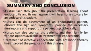 SUMMARY AND CONCLUSION
• As discussed throughout the presentation, learning about
endocarditis and its management will help nurses to care for
an endocarditis patient.
• Nurses can do assessment of an endocarditis patient,
observe the sign and symptoms, provide the necessary
nursing care and support the patient psychologically.
• Nurses can also counsel the patients and their family for
various options available in treatment for endocarditis.
•Treatment of infective endocarditis with antibiotic therapy
has improved the prognosis of this disease.
 