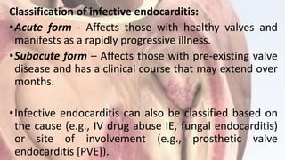 Classification of infective endocarditis:
•Acute form - Affects those with healthy valves and
manifests as a rapidly progressive illness.
•Subacute form – Affects those with pre-existing valve
disease and has a clinical course that may extend over
months.
•Infective endocarditis can also be classified based on
the cause (e.g., IV drug abuse IE, fungal endocarditis)
or site of involvement (e.g., prosthetic valve
endocarditis [PVE]).
 