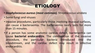 ETIOLOGY
• Staphylococcus aureus (most common), Streptococcus viridans
• Some fungi and viruses
• Invasive procedures, particularly those involving mucosal surfaces,
can cause a bacteraemia. The bacteraemia rarely lasts for more
than 15 minutes.
• If a person has some anatomic cardiac defect, bacteraemia can
cause bacterial endocarditis. The combination of the invasive
procedure, the particular bacteria introduced into the
bloodstream, and the cardiac defect may result in infective
endocarditis.
 