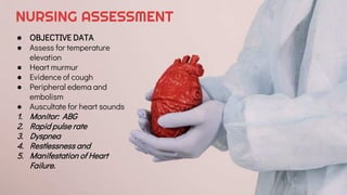 NURSING ASSESSMENT
● OBJECTIVE DATA
● Assess for temperature
elevation
● Heart murmur
● Evidence of cough
● Peripheral edema and
embolism
● Auscultate for heart sounds
1. Monitor: ABG
2. Rapid pulse rate
3. Dyspnea
4. Restlessness and
5. Manifestation of Heart
Failure.
 
