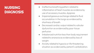 NURSING
DIAGNOSIS
● Ineffective breathing pattern related to
inflammation of heart muscles as evidence by
use of accessory muscles, dyspnea
● Impaired gaseous exchange related to fluid
accumulation in the lungs as evidenced by
shortness of breath.
● Decreased cardiac output related to valvular
dysfunction as evidenced by poor tissue
perfusion
● Imbalanced nutrition less than body requirement
related to anorexia as evidenced by loss of
weight.
● Anxiety related to hypoxia or life threatening
situation as evidenced by patient’s verbalization.
 