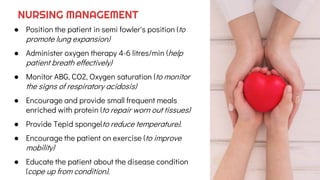 ● Position the patient in semi fowler's position (to
promote lung expansion)
● Administer oxygen therapy 4-6 litres/min (help
patient breath effectively)
● Monitor ABG, CO2, Oxygen saturation (to monitor
the signs of respiratory acidosis)
● Encourage and provide small frequent meals
enriched with protein (to repair worn out tissues)
● Provide Tepid sponge(to reduce temperature).
● Encourage the patient on exercise (to improve
mobility)
● Educate the patient about the disease condition
(cope up from condition).
NURSING MANAGEMENT
 