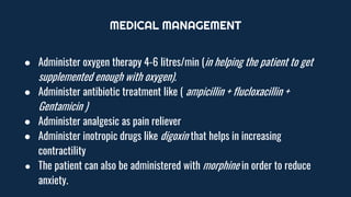 MEDICAL MANAGEMENT
● Administer oxygen therapy 4-6 litres/min (in helping the patient to get
supplemented enough with oxygen).
● Administer antibiotic treatment like ( ampicillin + flucloxacillin +
Gentamicin )
● Administer analgesic as pain reliever
● Administer inotropic drugs like digoxin that helps in increasing
contractility
● The patient can also be administered with morphine in order to reduce
anxiety.
 