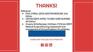 CREDITS: This presentation template was
created by Slidesgo, including icons by Flaticon,
and infographics & images by Freepik.
THANKS!
Reference:
● PAUL O'NEILL (2012), MASTER MEDICINE. 2nd
Edition
● LINTON (2007). INTRO. TO MED-SURG NURSING
4th Edition
● S.Lewis, M.Heitkemper, S.Dirksen, P.O'brien (2007)
Medical Surgical Nursing; Assessment and
management of Clinical Problems 7th ed Mosby
PLEASE KEEP THIS SLIDE FOR ATTRIBUTION
 