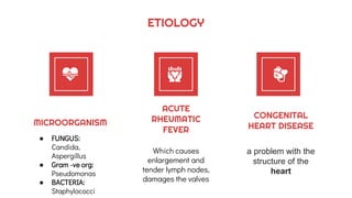 ETIOLOGY
MICROORGANISM
● FUNGUS:
Candida,
Aspergillus
● Gram -ve org:
Pseudomonas
● BACTERIA:
Staphylococci
ACUTE
RHEUMATIC
FEVER
Which causes
enlargement and
tender lymph nodes,
damages the valves
CONGENITAL
HEART DISEASE
a problem with the
structure of the
heart
 