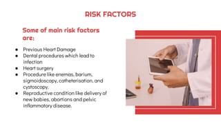 Some of main risk factors
are:
● Previous Heart Damage
● Dental procedures which lead to
infection
● Heart surgery
● Procedure like enemas, barium,
sigmoidoscopy, catheterisation, and
cystoscopy.
● Reproductive condition like delivery of
new babies, abortions and pelvic
inflammatory disease.
RISK FACTORS
 