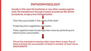 Then they accumulate in the valves of the heart
Finally they form vegetations or crusters
These vegetation lead into damage heart valves by perforating and
deforming the valves leaflets
PATHOPHYSIOLOGY
Usually in this case the bacterias or any other causing agents
enter the bloodstream through invasive procedures like Dental
procedures, surgery and Catheterization
This at the end leads to tearing which means there is poor flow of
blood and lead into accumulation of blood in chamber of heart hence
ENDOCARDITIS
 