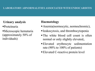 LABORATORY ABNORMALITIES ASSOCIATED WITH ENDOCARDITIS
Haematology
Anemia(normocytic, normochromic),
leukocytosis, and thrombocytopenia
The white blood cell count is often
normal or only slightly elevated,.
Elevated erythrocyte sedimentation
rate (90% to 100% of patients)
Elevated C-reactive protein level
Urinary analysis
Proteinuria
Microscopic hematuria
(approximately 50% of
individuals)
 