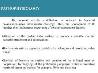 PATHOPHYSIOLOGY
The normal valvular endothelium is resistant to bacterial
colonization upon intravascular challenge. Thus, the development of IE
requires the simultaneous occurrence of several independent factors:
Alteration of the cardiac valve surface to produce a suitable site for
bacterial attachment and colonization;
Bacteraemia with an organism capable of attaching to and colonizing valve
tissue;
Survival of bacteria on surface and creation of the infected mass or
‘vegetation’ by ‘burying’ of the proliferating organism within a protective
matrix of serum molecules (for example, fibrin and platelets)
 