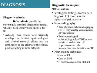 DIAGNOSIS
Diagnostic criteria
Duke criteria provide the
current gold standard diagnostic strategy,
which is both sensitive and specific for
IE.
 Actually Duke criteria were originally
developed to facilitate epidemiological
and clinical research efforts and the
application of the criteria to the clinical
practice setting is more difficult.
Diagnostic techniques
Blood culture
 Serological testing (necessary to
diagnose f Q fever, murine
typhus and psittacosis)
 Echocardiography
 Transthoracic echocardiography
(TTE) may enable visualization
of vegetations
 Transoesophageal
echocardiography (TOE) more
sensitive in detection of
vegetations and other
intracardiac manifestations of IE
 Other imaging techniques
 Cardiac CT
 Cardiac MRI
 F-fluorodeoxyglucose PET-CT
 