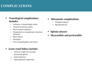 COMPLICATIONS
 Neurological complications
includes
o Ischaemic or haemorrhagic stroke,
o Transient ischaemic attacks
o Silent cerebral embolism,
o Symptomatic or asymptomatic infectious
aneurysm
o Brain abscess
o Meningitis
o Toxic encephalopathy, and seizure
 Acute renal failure include:
o Immune complex & vasculitic
glomerulonephritis
o Renal infarction
o Haemodynamic impairment
 Rheumatic complications
o Peripheral arthritis
o Spondylodiscitis
 Splenic abscess
 Myocarditis and pericarditis
 