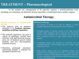 TREATMENT – Pharmacological
Antimicrobial Therapy
General principles of antimicrobial
therapy
 The primary goal of antibiotic
treatment is to eradicate infection,
including sterilizing vegetations
 The infected vegetations can pose a
variety of challenges. include focal
infection with high bacterial density,
slow rate of bacterial growth within
biofilms, and low microorganism
metabolic activity.
 Therefore, prolonged, parenteral,
bactericidal therapy is required for
attempted infection cure.
Duration of therapy
 The duration of therapy in IE must be sufficient to ensure
complete eradication of microorganisms within vegetations.
 Prolonged therapy is necessary because of the high bacterial
densities within vegetations and the relatively slow bactericidal
activity of some antibiotics such as β-lactams and vancomycin.
When bactericidal activity is rapid, shorter courses may be
feasible.
 Combination therapy with penicillin or ceftriaxone and an
aminoglycoside for 2 weeks is highly effective in viridans group
streptococci (VGS)
 Both β-lactam therapy alone and combination therapy with
nafcillin and an aminoglycoside for only 2 weeks have been
effective in patients with uncomplicated right-sided IE caused by
S aureus; monotherapy with a β-lactam would be selected for use
in cases of uncomplicated IE.
In the modern era, management of IE typically requires a multidisciplinary team
including, at a minimum, an infectious disease specialist, a cardiologist and a cardiac surgeon
 