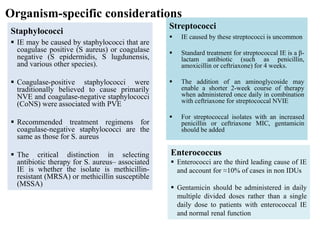 Organism-specific considerations
Staphylococci
 IE may be caused by staphylococci that are
coagulase positive (S aureus) or coagulase
negative (S epidermidis, S lugdunensis,
and various other species).
 Coagulase-positive staphylococci were
traditionally believed to cause primarily
NVE and coagulase-negative staphylococci
(CoNS) were associated with PVE
 Recommended treatment regimens for
coagulase-negative staphylococci are the
same as those for S. aureus
 The critical distinction in selecting
antibiotic therapy for S. aureus– associated
IE is whether the isolate is methicillin-
resistant (MRSA) or methicillin susceptible
(MSSA)
Streptococci
 IE caused by these streptococci is uncommon
 Standard treatment for streptococcal IE is a β-
lactam antibiotic (such as penicillin,
amoxicillin or ceftriaxone) for 4 weeks.
 The addition of an aminoglycoside may
enable a shorter 2-week course of therapy
when administered once daily in combination
with ceftriaxone for streptococcal NVIE
 For streptococcal isolates with an increased
penicillin or ceftriaxone MIC, gentamicin
should be added
Enterococcus
 Enterococci are the third leading cause of IE
and account for ≈10% of cases in non IDUs
 Gentamicin should be administered in daily
multiple divided doses rather than a single
daily dose to patients with enterococcal IE
and normal renal function
 