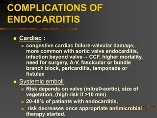 COMPLICATIONS OF
ENDOCARDITIS
 Cardiac :
 congestive cardiac failure-valvular damage,
more common with aortic valve endocarditis,
infection beyond valve→ CCF, higher mortality,
need for surgery, A-V, fascicular or bundle
branch block, pericarditis, tamponade or
fistulae
 Systemic emboli
 Risk depends on valve (mitral>aortic), size of
vegetation, (high risk if >10 mm)
 20-40% of patients with endocarditis,
 risk decreases once appropriate antimicrobial
therapy started.
 