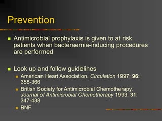 Prevention
 Antimicrobial prophylaxis is given to at risk
patients when bacteraemia-inducing procedures
are performed
 Look up and follow guidelines
 American Heart Association. Circulation 1997; 96:
358-366
 British Society for Antimicrobial Chemotherapy.
Journal of Antimicrobial Chemotherapy 1993; 31:
347-438
 BNF
 