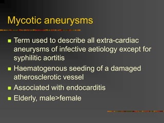 Mycotic aneurysms
 Term used to describe all extra-cardiac
aneurysms of infective aetiology except for
syphilitic aortitis
 Haematogenous seeding of a damaged
atherosclerotic vessel
 Associated with endocarditis
 Elderly, male>female
 