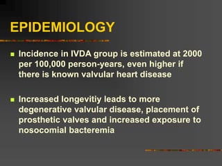 EPIDEMIOLOGY
 Incidence in IVDA group is estimated at 2000
per 100,000 person-years, even higher if
there is known valvular heart disease
 Increased longevitiy leads to more
degenerative valvular disease, placement of
prosthetic valves and increased exposure to
nosocomial bacteremia
 