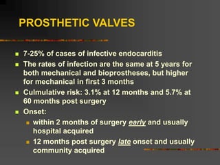 PROSTHETIC VALVES
 7-25% of cases of infective endocarditis
 The rates of infection are the same at 5 years for
both mechanical and bioprostheses, but higher
for mechanical in first 3 months
 Culmulative risk: 3.1% at 12 months and 5.7% at
60 months post surgery
 Onset:
 within 2 months of surgery early and usually
hospital acquired
 12 months post surgery late onset and usually
community acquired
 