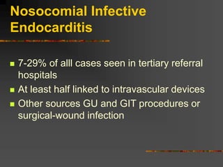 Nosocomial Infective
Endocarditis
 7-29% of alll cases seen in tertiary referral
hospitals
 At least half linked to intravascular devices
 Other sources GU and GIT procedures or
surgical-wound infection
 