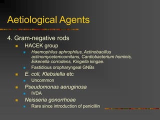 Aetiological Agents
4. Gram-negative rods
 HACEK group
 Haemophilus aphrophilus, Actinobacillus
actinomycetemcomitans, Cardiobacterium hominis,
Eikenella corrodens, Kingella kingae.
 Fastidious oropharyngeal GNBs
 E. coli, Klebsiella etc
 Uncommon
 Pseudomonas aeruginosa
 IVDA
 Neisseria gonorrhoae
 Rare since introduction of penicillin
 