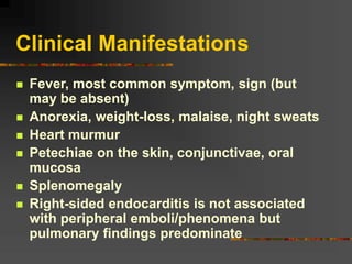 Clinical Manifestations
 Fever, most common symptom, sign (but
may be absent)
 Anorexia, weight-loss, malaise, night sweats
 Heart murmur
 Petechiae on the skin, conjunctivae, oral
mucosa
 Splenomegaly
 Right-sided endocarditis is not associated
with peripheral emboli/phenomena but
pulmonary findings predominate
 
