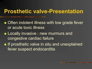 Prosthetic valve-Presentation
 Often indolent illness with low grade fever
or acute toxic illness
 Locally invasive : new murmurs and
congestive cardiac failure
 If prosthetic valve in situ and unexplained
fever suspect endocarditis
 