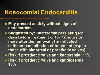 Nosocomial Endocarditis
 May present acutely without signs of
endocarditis
 Suggested by: Bacteremia persisting for
days before treatment or for 72 hours or
more after the removal of an infected
catheter and initiation of treatment (esp in
those with abnormal or prosthetic valves)
 Risk if prosthetic valve and bacteremia: 11%
 Risk if prosthetic valve and candidaemia:
16%
 