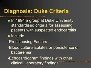 Diagnosis: Duke Criteria
 In 1994 a group at Duke University
standardised criteria for assessing
patients with suspected endocarditis
 Include
-Predisposing Factors
-Blood culture isolates or persistence of
bacteremia
-Echocardiogram findings with other
clinical, laboratory findings
 