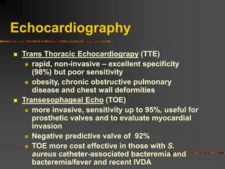 Echocardiography
 Trans Thoracic Echocardiograpy (TTE)
 rapid, non-invasive – excellent specificity
(98%) but poor sensitivity
 obesity, chronic obstructive pulmonary
disease and chest wall deformities
 Transesophageal Echo (TOE)
 more invasive, sensitivity up to 95%, useful for
prosthetic valves and to evaluate myocardial
invasion
 Negative predictive valve of 92%
 TOE more cost effective in those with S.
aureus catheter-associated bacteremia and
bacteremia/fever and recent IVDA
 