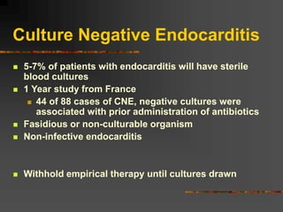 Culture Negative Endocarditis
 5-7% of patients with endocarditis will have sterile
blood cultures
 1 Year study from France
 44 of 88 cases of CNE, negative cultures were
associated with prior administration of antibiotics
 Fasidious or non-culturable organism
 Non-infective endocarditis
 Withhold empirical therapy until cultures drawn
 