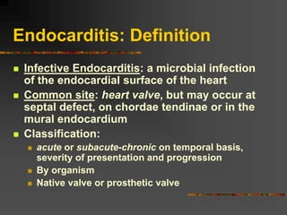 Endocarditis: Definition
 Infective Endocarditis: a microbial infection
of the endocardial surface of the heart
 Common site: heart valve, but may occur at
septal defect, on chordae tendinae or in the
mural endocardium
 Classification:
 acute or subacute-chronic on temporal basis,
severity of presentation and progression
 By organism
 Native valve or prosthetic valve
 