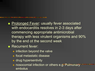  Prolonged Fever: usually fever associated
with endocarditis resolves in 2-3 days after
commencing appropriate antimicrobial
therapy with less virulent organisms and 90%
by the end ot the second week
 Recurrent fever:
 infection beyond the valve
 focal metastatic disease
 drug hypersentivity
 nosocomial infection or others e.g. Pulmonary
embolus
 