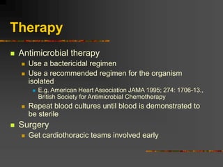 Therapy
 Antimicrobial therapy
 Use a bactericidal regimen
 Use a recommended regimen for the organism
isolated
 E.g. American Heart Association JAMA 1995; 274: 1706-13.,
British Society for Antimicrobial Chemotherapy
 Repeat blood cultures until blood is demonstrated to
be sterile
 Surgery
 Get cardiothoracic teams involved early
 