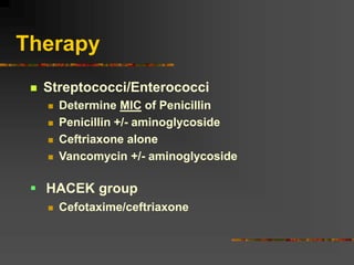 Therapy
 Streptococci/Enterococci
 Determine MIC of Penicillin
 Penicillin +/- aminoglycoside
 Ceftriaxone alone
 Vancomycin +/- aminoglycoside
 Cefotaxime/ceftriaxone
 HACEK group
 