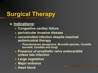 Surgical Therapy
 Indications:
 Congestive cardiac failure
 perivalvular invasive disease
 uncontrolled infection despite maximal
antimicrobial therapy
 Pseudomonas aeruginosa, Brucella species, Coxiella
burnetti, Candida and fungi
 Presence of prosthetic valve endocarditis
unless late infection
 Large vegetation
 Major embolus
 Heart block
 