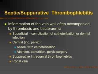 Septic/Suppurative Thrombophlebitis
 Inflammation of the vein wall often accompanied
by thrombosis and bacteraemia
 Superficial – complication of catheterisation or dermal
infection
 Central (inc. pelvic)
 Assoc. with catheterisation
 Abortion, parturition, pelvic surgery
 Suppurative Intracranial thrombophlebitis
 Portal vein
 