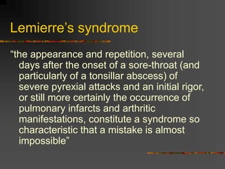Lemierre’s syndrome
“the appearance and repetition, several
days after the onset of a sore-throat (and
particularly of a tonsillar abscess) of
severe pyrexial attacks and an initial rigor,
or still more certainly the occurrence of
pulmonary infarcts and arthritic
manifestations, constitute a syndrome so
characteristic that a mistake is almost
impossible”
 