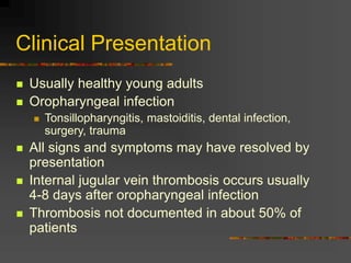 Clinical Presentation
 Usually healthy young adults
 Oropharyngeal infection
 Tonsillopharyngitis, mastoiditis, dental infection,
surgery, trauma
 All signs and symptoms may have resolved by
presentation
 Internal jugular vein thrombosis occurs usually
4-8 days after oropharyngeal infection
 Thrombosis not documented in about 50% of
patients
 
