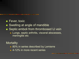  Fever, toxic
 Swelling at angle of mandible
 Septic emboli from thrombosed IJ vein
 Lungs, septic arthritis, visceral abscesses,
meningitis etc
Mortality
 80% in series described by Lemierre
 4-12% in more recent series
 