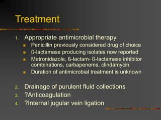 Treatment
1. Appropriate antimicrobial therapy
 Penicillin previously considered drug of choice
 ß-lactamase producing isolates now reported
 Metronidazole, ß-lactam- ß-lactamase inhibitor
combinations, carbapenems, clindamycin
 Duration of antimicrobial treatment is unknown
2. Drainage of purulent fluid collections
3. ?Anticoagulation
4. ?Internal jugular vein ligation
 
