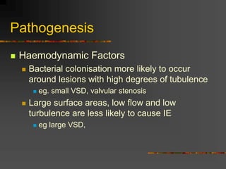 Pathogenesis
 Haemodynamic Factors
 Bacterial colonisation more likely to occur
around lesions with high degrees of tubulence
 eg. small VSD, valvular stenosis
 Large surface areas, low flow and low
turbulence are less likely to cause IE
 eg large VSD,
 